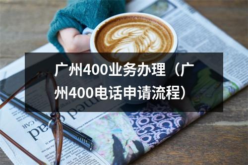 广州400业务办理（广州400电话申请流程）