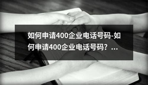 如何申请400企业电话号码-如何申请400企业电话号码？操作步骤详解，便捷快速获取！