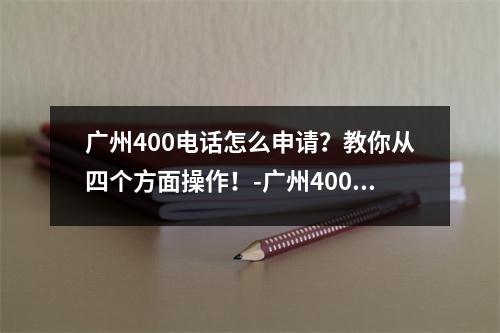 广州400电话怎么申请？教你从四个方面操作！-广州400电话怎么申请