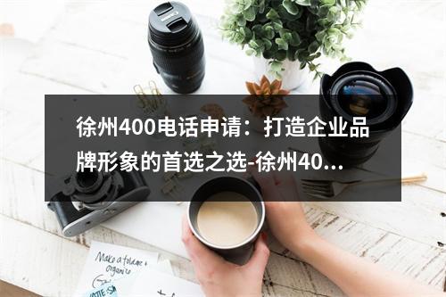 徐州400电话申请：打造企业品牌形象的首选之选-徐州400电话申请