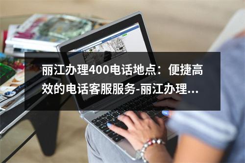 丽江办理400电话地点：便捷高效的电话客服服务-丽江办理400电话地点