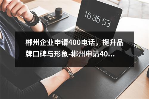 郴州企业申请400电话，提升品牌口碑与形象-郴州申请400电话