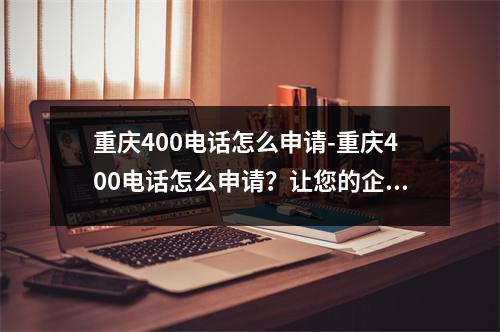 重庆400电话怎么申请-重庆400电话怎么申请？让您的企业联系更便捷