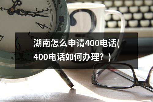 湖南怎么申请400电话(400电话如何办理？)