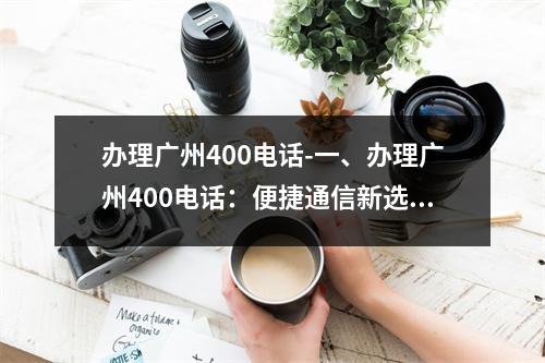办理广州400电话-一、办理广州400电话：便捷通信新选择