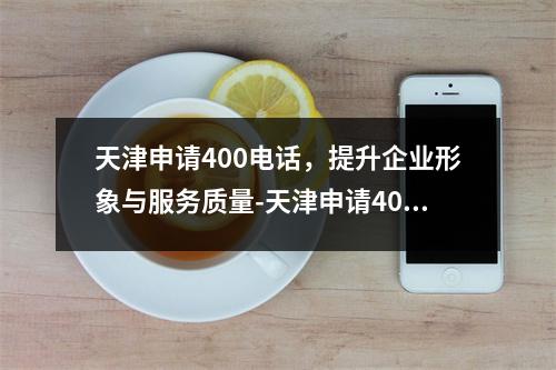 天津申请400电话，提升企业形象与服务质量-天津申请400电话