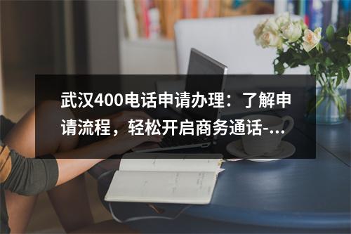 武汉400电话申请办理：了解申请流程，轻松开启商务通话-武汉400电话申请办理