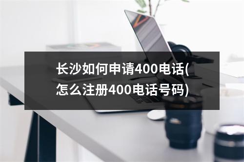 长沙如何申请400电话(怎么注册400电话号码)