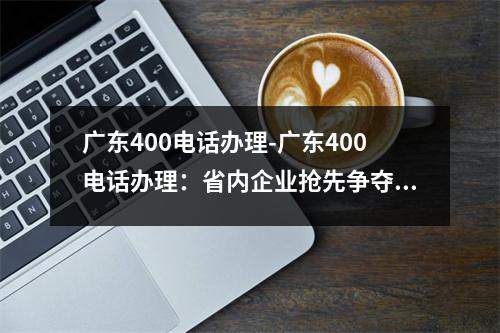 广东400电话办理-广东400电话办理：省内企业抢先争夺“金话筒”