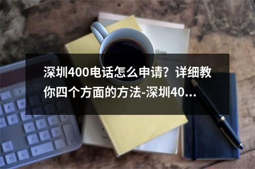 深圳400电话怎么申请？详细教你四个方面的方法-深圳400电话怎么申请的