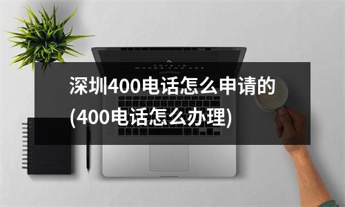 深圳400电话怎么申请的(400电话怎么办理)