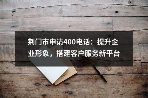 荆门市申请400电话：提升企业形象，搭建客户服务新平台