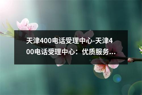 天津400电话受理中心-天津400电话受理中心：优质服务，贴心呵护
