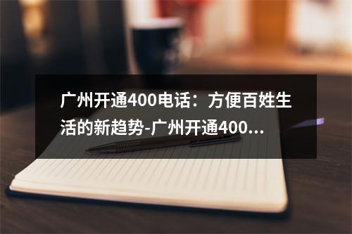 广州开通400电话：方便百姓生活的新趋势-广州开通400电话
